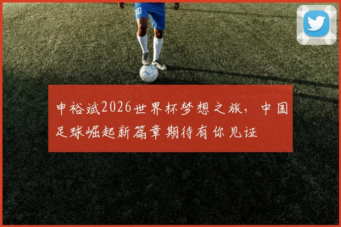 申裕斌2026世界杯梦想之旅，中国足球崛起新篇章期待有你见证